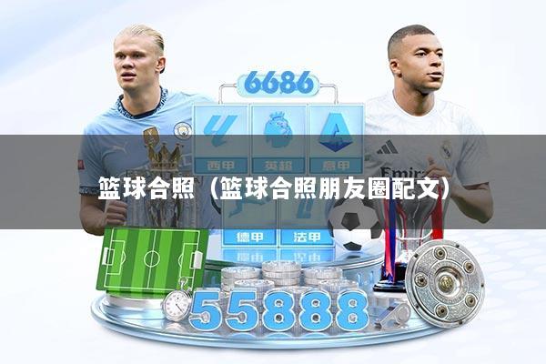 篮球合照(篮球合照朋友圈配文)