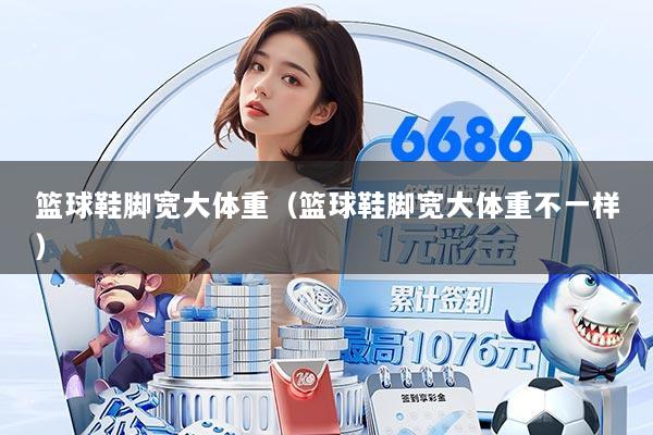篮球鞋脚宽大体重(篮球鞋脚宽大体重不一样)