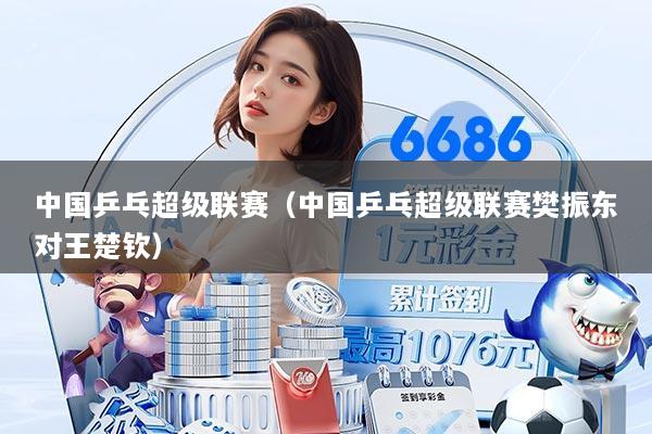 中国乒乓超级联赛(中国乒乓超级联赛樊振东对王楚钦)